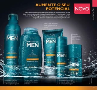 125
Para os homens à procura de grandeza, desaﬁar os limites faz parte da vida
diária. Manter uma condição física perfeita é o objetivo e é por isso que o novo
North for Men Recharge foi criado para manter a pele protegida, saudável e
revigorada. É o início perfeito para mais um dia pleno de ação.
PROMOÇÕES
NOVO
Esfolia a pele, deixando-a
limpa, fresca e cheia de
energia*
Assegura um barbear
preciso e confortável,
e deixa a pele revigorada.
Refresca a pele, combate
os sinais de fadiga e oferece
24 horas de hidratação**
Para uma pele e cabelo
revitalizados, hidratados
e nutridos.
Proteção
desodorizante
48 horas contra
maus odores**
AUMENTE O SEU
POTENCIAL
ቢ
ባ
ቤ
ብ
ቦ
*
Testadopelosconsumidores
**
Testeclínico
 