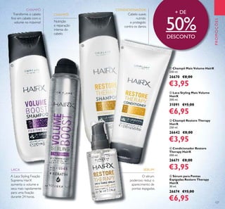 127
PROMOÇÕES
Transforme o cabelo
ﬁno em cabelo com o
volume no máximo!
A Laca Styling Fixação
Suprema HairX
aumenta o volume e
seca mais rapidamente
para uma ﬁxação
durante 24 horas.
Cabelo suave,
nutrido
e protegido
contra os danos.
Nutrição
e reparação
intensa do
cabelo
O sérum
poderoso reduz o
aparecimento de
pontas espigadas.
+ DE
50%DESCONTO
LACA SÉRUM
ቢ
ባ
ቤ
ብ
ቦ
CONDICIONADORCHAMPÔ
CHAMPÔ
ቢ Champô Mais Volume HairX
250 ml.
26670 €8,00
€3,95
ባ Laca Styling Mais Volume
HairX
200 ml.
31091 €15,00
€6,95
ቤ Champô Restore Therapy
HairX
250 ml.
26642 €8,00
€3,95
ብ Condicionador Restore
Therapy HairX
200 ml.
26671 €8,00
€3,95
ቦ Sérum para Pontas
Espigadas Restore Therapy
HairX
30 ml.
26674 €15,00
€6,95
 