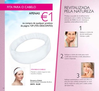 128
Fita para o Cabelo
Material: Poliéster. Dimensões: 24 x 8 cm.
20574 €4,00
1
2
3
REVITALIZADA
PELA NATUREZA
Proteja a sua pele do envelhecimento
prematuro com o melhor da Natureza:
extrato de Alfalfa rica em vitaminas e
peptídeo antienvelhecimento Q10.
Aplique suavemente o creme de olhos na
zona do osso orbital, começando no nariz
até às maçãs do rosto, com o dedo anelar,
até absorvido.
Aplique o creme de
dia de manhã para
hidratar a pele.
Aplique o creme de noite para nutrir
a pele seca durante a noite, deixando-a
suave e reparada.
Mantém o cabelo longe do rosto
durante a limpeza.
FITA PARA O CABELO
FITA PARA O CABELO
APENAS
€1na compra de qualquer produto
da página 129 (75% DESCONTO)
 