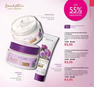 Creme
de noite reparador
aveludado
CREME DE
NOITE
129
PROMOÇÕES
30+
PARATODOS OSTIPOS
DE PELE
ባ Creme de Noite Antienvelhecimento
Love Nature
Creme de Noite Nutritivo com Peptídeo Q10 e
Alfalfa natural, ajuda a combater os sinais de
envelhecimento para uma pele mais fresca,
radiante e rejuvenescida. 50 ml.
31395 €13,00
€5,95
ቤ Creme de Olhos Antienvelhecimento
Love Nature
Creme sedoso que hidrata, dá brilho e ajuda a
reduzir o aparecimento das linhas de expressão
na zona delicada do contorno dos olhos. Com
Peptídeo Q10 e Alfalfa natural. 15 ml.
31396 €11,00
€4,95
ቢ Creme de Dia Antienvelhecimento
Love Nature
Creme de dia leve que hidrata e ajuda a proteger
a pele do sol, danos ambientais e envelhecimento
prematuro. Com Peptídeo Q10 e Alfalfa natural.
50 ml.
31394 €13,00
€5,95
Creme protetor de dia
com SPF 10
Creme de Olhos
Reidratante
ATÉ
55%DESCONTO
ባ
ቢ
ቤ
CREME DE DIA
CREME DE
OLHOS
 