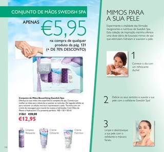 130
Conjunto de Mãos Beautifying Swedish Spa
Ofereça às suas mãos uma experiência completa de spa. Comece por
molhar as mãos para relaxá-las e suavizar as cutículas. De seguida esfolie-as
para remover as células mortas e rejuvenescer a pele. Termine com um
creme de massagem para mantê-las suaves e hidratadas. Com Óleo de
Menta e Hydracare+. É o presente perfeito. 100 + 50 + 50 ml.
31861 €20,00
€12,95
Limpeza
Relaxante
Creme
Esfoliante
Creme
Nutritivo
1
2
3
MIMOS PARA
A SUA PELE
Experimente a vitalidade das fórmulas
revigorantes e nutritivas de Swedish Spa.
Esta coleção de inspiração marinha oferece
uma dose diária de luxuosos mimos de spa
que estimulam, hidratam e suavizam a pele.
Limpe e desintoxique
a sua pele com o
esfoliante e máscara
faciais.
Delicie os seus sentidos e suavize a sua
pele com o esfoliante Swedish Spa!
Comece o dia com
um refrescante
duche!
CONJUNTO DE MÃOS SWEDISH SPA
APENAS
€5,95na compra de qualquer
produto da pág. 131
(+ DE 70% DESCONTO)
 