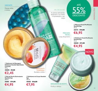 131
Limpa eﬁcazmente
As pérolas estimulantes
despertam a sua mente
e rejuvenescem o seu
corpo.
Revitaliza e esfolia
Massaja, esfolia
e hidrata
ባ Gel de Duche Estimulante
Swedish Spa
200 ml.
18481 €11,00
€4,95
ቤ Esfoliante de Corpo Swedish
Spa
150 ml.
18483 €16,00
€7,95
ብ Máscara Facial Puriﬁcante
Swedish Spa
50 ml.
20372 €14,00
€6,95
ቢ Sabonete de Massagem
Esfoliante Swedish Spa Edição
Limitada
100 g.
30005 €5,00
€2,45
ቦ Esfoliante Facial Puriﬁcante
Swedish Spa
75 ml.
30840 €11,00
€4,95
Puriﬁca e refresca
PROMOÇÕES
NOVO
SABONETE
ESFOLIANTE
CORPORAL
GEL DE DUCHE
MÁSCARA
FACIAL
ESFOLIANTE DE ROSTO
ATÉ
55%DESCONTO
ቢ
ባ
ቤ
ብ
ቦ
 