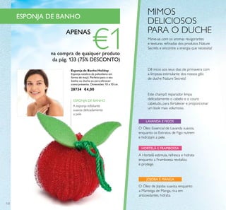 132
A Hortelã estimula, refresca e hidrata
enquanto a Framboesa revitaliza
e protege.
O Óleo Essencial de Lavanda suaviza,
enquanto os Extratos de Figo nutrem
e hidratam a pele.
Esponja de Banho Holiday
Esponja natalícia de poliotileno em
forma de maçã. Perfeito para o seu
banho ou duche ou para oferecer
como presente. Dimensões: 10 x 10 cm.
28734 €4,00
HORTELÃ E FRAMBOESA
LAVANDA E FIGOS
JOJOBA E MANGA
O Óleo de Jojoba suaviza, enquanto
a Manteiga de Manga, rica em
antioxidantes, hidrata.
MIMOS
DELICIOSOS
PARA O DUCHE
A esponja esfoliante
suaviza delicadamente
a pele
ESPONJA DE BANHO
Mime-se com os aromas revigorantes
e texturas reﬁnadas dos produtos Nature
Secrets e encontre a energia que necessita!
Este champô reparador limpa
delicadamente o cabelo e o couro
cabeludo, para fortalecer e proporcionar
um look mais volumoso.
Dê inicio aos seus dias de primavera com
a limpeza estimulante dos nossos géis
de duche Nature Secrets!
ESPONJA DE BANHO
APENAS
€1na compra de qualquer produto
da pág. 133 (75% DESCONTO)
 