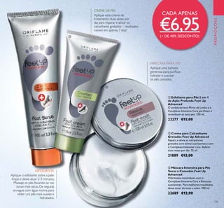 135
PROMOÇÕES
ባ Creme para Calcanhares
Gretados Feet Up Advanced
Repara e alivia os calcanhares
gretados com ativos suavizantes e com
o Complexo Intensive Care. Aplicar
duas vezes por dia. 75 ml.
21889 €12,00
ቤ Máscara Intensiva para Pés
Secos e Cansados Feet Up
Advanced
Hidratação instantânea com o
Complexo Intensive Care e Extratos
suavizantes. Para melhores resultados,
deixe atuar durante a noite. 100 ml.
22689 €12,00
ቢ Esfoliante para Pés 2 em 1
de Ação Profunda Feet Up
Advanced
O antibacteriano Mirto de Limão e o
Complexo Intensive Care puriﬁcam e
revitalizam os seus pés. 100 ml.
23277 €12,00
ESFOLIANTE
Aplique o esfoliante sobre a pele
limpa e deixe atuar 2-3 minutos.
Massaje os pés, focando-se nas
zonas mais secas. De seguida
enxague com água morna para
obter uns pés mais suaves e
hidratados.
Aplique este creme de
tratamento duas vezes por
dia para reparar e aliviar os
calcanhares gretados – resultados
visíveis em apenas 7 dias!
Aplique uma camada
generosa para puriﬁcar,
hidratar e suavizar
os pés cansados.
ቢ
ባ
ቤ
MÁSCARA PARA PÉS
CREME DE PÉS
CADA APENAS
€6,95(+ DE 40% DESCONTO)
 