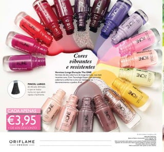 Vernizes Longa Duração The ONE
Vernizes de alta cobertura de longa duração, nos mais
recentes tons. Com Tecnologia Expert Gel para uma
cobertura uniforme e uma cor resistente ao
desvanecimento e quebra. 8 ml.
30526
RoseD
iam
ond
31488 Limelight
31487 Sundance
31486PurpleRain
30524
Lilac Silk
30521IcePink
30522 Ballerina Rose
30523 Strawberry Cream
30525MulberryMauve
30527 Night Orchid
30528 Fuchsia Allure
30529
Red Sky at N
ight
30530LondonRed
30531RubyRouge
30534Cappuccino
30520Tiramisu
30533CherryChic
Cores
vibrantes
e resistentes
31194
Amethyst
Rock
CADAAPENAS
Catálogo062016(07/04–27/04)
€3,95
PINCEL LARGO,
de elevada deﬁnição,
o que se traduz
numa cor que adere
rápida e facilmente.
+ DE 65% DESCONTO
ORIFLAME PORTUGAL,
Apoio ao Cliente e Encomendas: (+351) 308 807 500
www.oriﬂame.pt
Todas as promoções estão sujeitas ao stock existente. Produtos que se encontrem
esgotados não acumulam para valores mínimos pedidos em qualquer promoção.
Promoções válidas salvo erro tipográﬁco.
Todas as promoções estão sujeitas ao stock existente.
© 2016 Oriﬂame Cosméticos, LDA
 