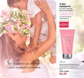 14
Loção Corporal Perfumada Tenderly
O aroma maravilhoso e radiante da juventude
e positividade, agora numa loção de corpo,
com fórmula nova, de fragrância intensa.
150 ml.
32494 €10,00
€6,95
NOVO
Não há palavras que descrevam
o quão importante és para mim…
O SEU
PRESENTE!
A Loção Corporal
PerfumadaTenderly
GRÁTISna compra da Eau de
ToiletteTenderly*
*
Enviado automaticamente
150 ml
 