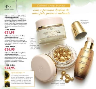 16
ቢ Creme de Dia com SPF 15 Time
Reversing SkinGenist™
A GenisteinSOY
(Genisteína da SOJA) pura,
em partículas, atua sobre os Beauty Genes™
(Genes de Beleza) da pele para a ajudar a
manter a sua ﬁrmeza, elasticidade, vitalidade
e juventude. Com SPF para proteger contra
os radicais livres e fotoenvelhecimento.
50 ml.
24181 €35,00
€21,95
45+
Para pele madura
ባ Cápsulas Instant Smooth Time
Reversing SkinGenist™
Cápsulas rejuvenescedoras com doses
individuais, com uma mistura potente de
extrato de soja e óleos sumptuosos. Aplique
antes do creme de dia e do creme de noite.
30 unidades
31057 €42,00
€24,95
ቤ Sérum de Noite Recovery Time
Reversing SkinGenist™
Sedoso sérum perlado funciona enquanto
descansa para combater os sinais de
envelhecimento para uma pele visisvelmente
mais suave, ﬁrme e radiante. Com
GenisteinSOY
, CelluRepair e Vitamina C.
30 ml.
31308 €40,00
€24,95
É um nutriente antienvelhecimento
derivado da Soja, que atua a nível genético.
Selecionado após quase uma década de
pesquisa e colocado em partículas para
uma ação mais profunda, respondendo
a todas as necessidades da pele madura.
GENISTEÍNA DE SOJA
Pele Suave, Lisa
e Mais Radiante
de Manhã
Um passo extra para
hidratar e suavizar a pele
enquanto atenua as rugas e
linhas de expressão.
com a preciosa dádiva de
uma pele jovem e radiante
Celebrando a beleza de ser mãe
ቢ
ባ
ቤ
Mantém
a pele
preenchida
e com
elasticidade, que
irradia vitalidade e
juventude. SPF 15.
Apenas para uso externo.
 