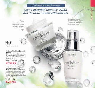 19
ቢ Creme Anti-Idade Diamond
Cellular
Este creme excecional atenua os sinais
de envelhecimento para revelar uma
pele capaz de dizer "Não!" aos sinais do
tempo. 50 ml.
13659 €42,00
€24,95
ባ Tratamento de Noite
Restaurador Diamond Cellular
Tratamento de noite altamente eﬁcaz,
que ajuda a regenerar a pele, melhorar a
sua luminosidade e renovar as células
cutâneas. Aplique todas as noites, antes
de se deitar. 30 ml.
18437 €42,00
€24,95
EMDESTAQUE
Para todos os tipos de pele
40+
Ilumina a tez, reduz as
linhas ﬁnas e rugas, e ajuda
a toniﬁcar e a redeﬁnir os
contornos do rosto.
Realça
magniﬁcamente a
luminosidade da pele,
renova a textura e
reduz as linhas ﬁnas
e rugas.
com o máximo luxo nos cuida-
dos de rosto antienvelhecimento
Celebrando a beleza de ser mãe
ቢ
ባ
 
