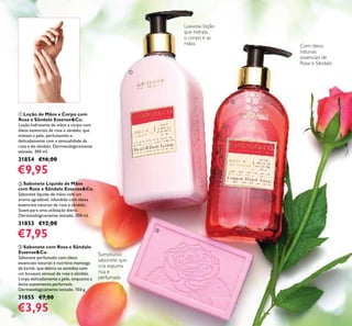 20
ባ Sabonete Líquido de Mãos
com Rosa e Sândalo Essense&Co.
Sabonete líquido de mãos com um
aroma agradável, infundido com óleos
essenciais naturais de rosa e sândalo.
Suave para uma utilização diária.
Dermatologicamente testado. 300 ml.
31853 €12,00
€7,95
ቢ Loção de Mãos e Corpo com
Rosa e Sândalo Essense&Co.
Loção hidratante de mãos e corpo com
óleos essenciais de rosa e sândalo, que
mimam a pele, perfumando-a
delicadamente com a sensualidade da
rosa e do sândalo. Dermatologicamente
testado. 300 ml.
31854 €16,00
€9,95
ቤ Sabonete com Rosa e Sândalo
Essense&Co.
Sabonete perfumado com óleos
essenciais naturais e nutritiva manteiga
de karité, que delicia os sentidos com
um bouquet sensual de rosa e sândalo.
Limpa delicadamente a pele, enquanto a
deixa suavemente perfumada.
Dermatologicamente testado. 150 g.
31855 €7,00
€3,95
Com óleos
naturais
essenciais de
Rosa e Sândalo
Sumptuoso
sabonete que
cria espuma
rica e
perfumada
Luxuosa loção
que hidrata
o corpo e as
mãos
ቢ
ባ
ቤ
 