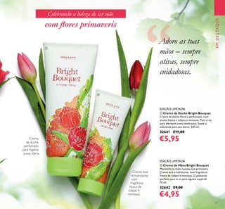 21
EMDESTAQUE
ቢ Creme de Duche Bright Bouquet
Creme de duche ﬂoral e perfumado, com
aroma fresco a tulipas e mimosas. Para si ou
para oferecer como lembrança. Suave o
suﬁciente para uso diário. 200 ml.
32641 €11,00
€5,95
EDIÇÃO LIMITADA
Creme leve
e hidratante,
com
fragrância
fresca de
túlipas e
mimosas.
ባ Creme de Mãos Bright Bouquet
Mantenha as mãos suaves esta primavera.
Creme leve e hidratante, com fragrância
fresca de túlipas e mimosas. O presente
perfeito para si ou para alguém especial.
75 ml.
32642 €9,00
€4,95
EDIÇÃO LIMITADA
com ﬂores primaveris
Adoro as tuas
mãos – sempre
ativas, sempre
cuidadosas.
Celebrando a beleza de ser mãe
ቢ
ባ
Creme
de duche
perfumado
para higiene
suave diária.
 
