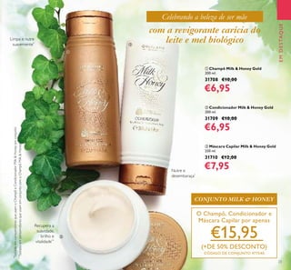 23
ቢ Champô Milk & Honey Gold
200 ml.
31708 €10,00
€6,95
ባ Condicionador Milk & Honey Gold
200 ml.
31709 €10,00
€6,95
ቤ Máscara Capilar Milk & Honey Gold
250 ml.
31710 €12,00
€7,95
Limpa e nutre
suavemente*
Recupera a
suavidade,
brilho e
vitalidade**
Nutre e
desembaraça*
*
TestadoemconsumidoresqueusamoChampôeCondicionadorMilk&Honeyemconjunto
**
TestadoemconsumidoresqueusamemconjuntocomoChampôMilk&Honey
EMDESTAQUE
com a revigorante carícia do
leite e mel biológico
O Champô, Condicionador e
Máscara Capilar por apenas
€15,95
(+DE 50% DESCONTO)
CÓDIGO DE CONJUNTO 477540
CONJUNTO MILK & HONEY
Celebrando a beleza de ser mãe
ቤ
ቢ
ባ
 