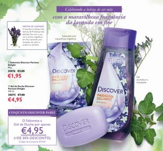 24
ቢ Sabonete Discover Parisian
Delight
90 g.
30076 €3,00
€1,95
ባ Gel de Duche Discover
Parisian Delight
250 ml.
30075 €7,00
€4,95
Sabonete com
maravilhosa fragrância
Gel
aromático e
hidratante
com a maravilhosa fragrância
da lavanda em ﬂor
CONJUNTO DISCOVER PARIS
O Sabonete e
Gel de Duche por apenas
€4,95
(+DE 50% DESCONTO)
Código de Conjunto 477541
Celebrando a beleza de ser mãe
ቢ
ባ
AROMA DE LAVANDA
A lavanda é a planta mais
famosa de Provença. Esta
delicada ﬂor, com a sua
cor e aroma magníﬁcos
em ﬂor, transmite uma
sensação de calma e
acalma os sentidos.
 
