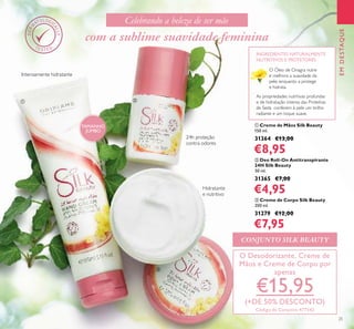 25
EMDESTAQUE
24h proteção
contra odores
Hidratante
e nutritivo
O Óleo de Onagra nutre
e melhora a suavidade da
pele, enquanto a protege
e hidrata.
As propriedades nutritivas profundas
e de hidratação intensa das Proteínas
de Seda conferem à pele um brilho
radiante e um toque suave.
INGREDIENTES NATURALMENTE
NUTRITIVOS E PROTETORES
Intensamente hidratante
com a sublime suavidade feminina
O Desodorizante, Creme de
Mãos e Creme de Corpo por
apenas
€15,95
(+DE 50% DESCONTO)
Código de Conjunto 477542
Celebrando a beleza de ser mãe
ባቢ
ቤ
TAMANHO
JUMBO
ቤ Creme de Corpo Silk Beauty
200 ml.
31279 €12,00
€7,95
ቢ Creme de Mãos Silk Beauty
150 ml.
31364 €13,00
€8,95
ባ Deo Roll-On Antitranspirante
24H Silk Beauty
50 ml.
31365 €7,00
€4,95
CONJUNTO SILK BEAUTY
 