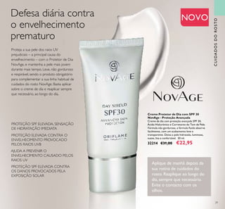 29
PROTEÇÃO SPF ELEVADA, SENSAÇÃO
DE HIDRATAÇÃO IMEDIATA
PROTEÇÃO ELEVADA CONTRA O
ENVELHECIMENTO PROVOCADO
PELOS RAIOS UVB
PROTEÇÃO SPF ELEVADA CONTRA
OS DANOS PROVOCADOS PELA
EXPOSIÇÃO SOLAR
AJUDA A PREVENIR O
ENVELHECIMENTO CAUSADO PELOS
RAIOS UV
CUIDADOSDOROSTO
NOVO
Creme Protetor de Dia com SPF 30
NovAge - Proteção Avançada
Creme de dia com proteção avançada SPF 30,
Ácido Hialurónico e Corretores do Tom de Pele.
Fórmula não gordurosa, a fórmula ﬂuida absorve
facilmente, com um acabamento leve e
transparente. Deixa a pele hidratada, luminosa,
suave, lisa e confortável. 30 ml.
32214 €31,00 €22,95
Aplique de manhã depois da
sua rotina de cuidados do
rosto. Reaplique ao longo do
dia, sempre que necessário.
Evite o contacto com os
olhos.
Defesa diária contra
o envelhecimento
prematuro
Proteja a sua pele dos raios UV
prejudiciais – a principal causa do
envelhecimento – com o Protetor de Dia
NovAge, e mantenha a pele mais jovem
durante mais tempo. Leve, não gorduroso
e respirável, sendo o produto obrigatório
para complementar a sua linha habitual de
cuidados do rosto NovAge. Basta aplicar
sobre o creme de dia e reaplicar sempre
que necessário, ao longo do dia.
 