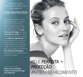 30
Pele baça, desidratação e poros
dilatados. Estes são os sinais que
denunciam um estilo de vida
agitado, e chegou a hora de agir
para retardar os primeiros sinais
de envelhecimento. Com True
Perfection NovAge pode ajudar
a aperfeiçoar a pele sem alterar
o seu estilo de vida. Não só notará
uma melhoria signiﬁcativa na
sua hidratação, brilho e poros em
poucas semanas, como ajudará a
retardar a aparência de linhas ﬁnas
e rugas no futuro. Dê o primeiro
passo na sua viagem anti-idade com
True Perfection NovAge e
permaneça com um aspeto jovem
durante mais tempo.
Patente pendente Nº WO201304613
Saiba mais em http://pt.
oriﬂame.com/brands/novage-
true-perfection
A NOSSA GAMA
MELHORADA PARA UMA
PELE PERFEITA
PELE PERFEITA +
PROTEÇÃO
ANTIENVELHECIMENTO
 
