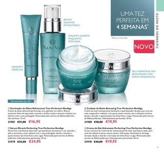 31
ብ Creme de Dia Hidratante Perfecting True Perfection NovAge
O uso contínuo do creme de dia "advanced performing" aperfeiçoa a pele, para
uma tez radiante e poros menos visíveis. Hidratação instantânea e de longa
duração. Ajuda a retardar a formação de linhas ﬁnas e rugas. Potenciado pelo
extrato de Albizia Julibrissin. Delicadamente perfumado. 50 ml.
31978 €30,00 €19,95
ባ Sérum Miracle Perfecting True Perfection NovAge
Sérum leve e facilmente absorvido, que aperfeiçoa oticamente a tez, alisando a
pele e tornando-a mais radiante com o uso prolongado. Ajuda a retardar o
aparecimento das linhas ﬁnas e das rugas. Potenciado pelo extrato de Albizia
Julibrissin. Delicadamente perfumado. 30 ml.
31979 €35,00 €24,95
ቤ Cuidado de Noite Renewing True Perfection NovAge
Creme de noite intensamente hidratante e aperfeiçoador da pele, para uma tez
mais revigorada e radiante, com poros menos visiveis com a utilzação contínua.
Ajuda a retardar o aparecimento de linhas ﬁnas e rugas. Potenciado pelo extrato
de Albizia Julibrissin. Delicadamente perfumado. 50 ml.
31980 €30,00 €19,95
ቢ Iluminador de Olhos Refrescante True Perfection NovAge
Creme de olhos advanced performing, com aplicador em esfera. Alisa as
primeiras linhas de expressão, aumenta o brilho e ajuda a atenuar as bolsas e as
olheiras com o uso prolongado. Potenciado pelo extrato de Albizia Julibrissin.
Sem perfume. 15 ml.
31981 €21,00 €16,95
BRILHO
SAUDÁVEL
INSTANTÂNEO
HIDRATA E
DESINCHA
UMATEZ
PERFEITA EM
4 SEMANAS*
*
Teste ao consumidor
RENOVA E HIDRATA
ENQUANTO
DESCANSA
PELE HIDRATADA, PELE
REVIGORADA COM
POROS MINIMIZADOS
CUIDADOSDOROSTO
NOVO
Recomendado para 20+
ቢ
ባ
ብቤ
 