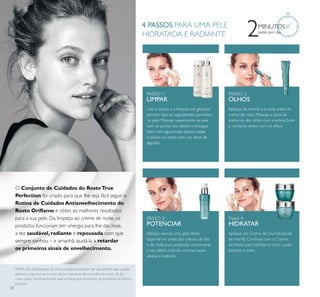 32
2MINUTOS
vezes por dia
Use o tónico e a limpeza em gel para
permitir que os ingredientes penetrem
na pele. Massaje suavemente na pele
com as pontas dos dedos e enxague
bem com água limpa, depois passe
o tónico no rosto com um disco de
algodão.
Aplique de manhã e à noite antes do
creme de rosto. Massaje a zona de
contorno dos olhos com a esfera. Evite
o contacto direto com os olhos.
Aplique aoenas uma gota deste
supersérum antes dos cremes de dia
e de noite para potenciar visivelmente
o seu efeito, criando uma tez suave,
alisada e radiante.
Aplique um Creme de Dia hidratante
de manhã. Continue com o Creme
de Noite para hidratar e nutrir a pele
durante a noite.
PASSO 1:
LIMPAR
PASSO 2:
OLHOS
Passo 4:
HIDRATAR
PASSO 3:
POTENCIAR
4 PASSOS PARA UMA PELE
HIDRATADA E RADIANTE
O Conjunto de Cuidados do RostoTrue
Perfection foi criado para que lhe seja fácil seguir a
Rotina de Cuidados Antienvelhecimento do
Rosto Oriﬂame e obter os melhores resultados
para a sua pele. Da limpeza ao creme de noite, os
produtos funcionam em sinergia para lhe dar, hoje,
a tez saudável, radiante e repousada com que
sempre sonhou – e amanhã, ajudá-la a retardar
os primeiros sinais de envelhecimento.
NOTA: Os utilizadores de vários produtos podem ser de opinião que a pele
demora a ajustar-se a uma rotina intensiva de cuidados do rosto. Se for
o seu caso, recomendamos que comece por introduzir os produtos de forma
gradual.
 