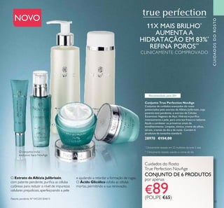 CUIDADOSDOROSTO
33
NOVO
Cuidados do Rosto
True Perfection NovAge
CONJUNTO DE 6 PRODUTOS
por apenas
€89(POUPE €65)
Conjunto True Perfection NovAge
Conjunto de cuidados avançados do rosto
potenciados pelo extrato de Albizia Julibrissin, cuja
patente está pendente, e extrato de Células
Estaminais Vegetais de Açaí. Hidrata e puriﬁca
intensamente a pele, para uma tez fresca e radiante.
Ajuda a combater os primeiros sinais de
envelhecimento. Limpeza, tónico, creme de olhos,
sérum, cremes de dia e de noite. Contém 6
produtos de tamanho standard.
28970 €154,00
O Extrato deAlbizia Julibrissin,
com patente pendente, puriﬁca as células
cutâneas para reduzir o nível de impurezas
celulares prejudiciais, aperfeiçoando a pele
e ajudando a retardar a formação de rugas.
O Ácido Glicólico esfolia as células
mortas, permitindo a sua renovação.
Patente pendente Nº WO201304613
11X MAIS BRILHO*
AUMENTA A
HIDRATAÇÃO EM 83%*
REFINA POROS**
CLINICAMENTE COMPROVADO
*
Clinicamente testado em 22 mulheres durante 2 dias
**
Clinicamente testado usando o creme de dia
Recomendado para 20+
O conjunto inclui
exclusivo Saco NovAge
 