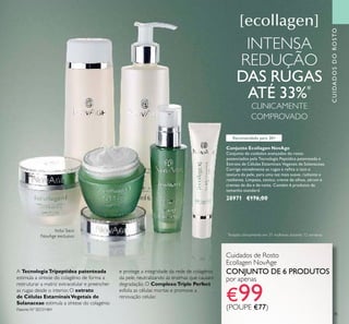 35
Conjunto Ecollagen NovAge
Conjunto de cuidados avançados do rosto
potenciados pela Tecnologia Peptídica patenteada e
Extrato de Células Estaminais Vegetais de Solanaceae.
Corrige visivelmente as rugas e reﬁna o tom e
textura da pele, para uma tez mais suave, radiante e
resiliente. Limpeza, tónico, creme de olhos, sérum e
cremes de dia e de noite. Contém 6 produtos de
tamanho standard.
28971 €176,00
Cuidados de Rosto
Ecollagen NovAge
CONJUNTO DE 6 PRODUTOS
por apenas
€99(POUPE €77)
INTENSA
REDUÇÃO
DAS RUGAS
ATÉ 33%*
CLINICAMENTE
COMPROVADO
*
Testado clinicamente em 31 mulheres durante 12 semanas
A TecnologiaTripeptídea patenteada
estimula a síntese do colagénio de forma a
restruturar a matriz extracelular e preencher
as rugas desde o interior. O extrato
de Células EstaminaisVegetais de
Solanaceae estimula a síntese do colagénio
e protege a integridade da rede de colagénio
da pele, neutralizando as enzimas que causam
degradação. O ComplexoTriple Perfect
esfolia as células mortas e promove a
renovação celular.
Patente Nº SE531484
CUIDADOSDOROSTO
Recomendado para 30+
Inclui Saco
NovAge exclusivo
 