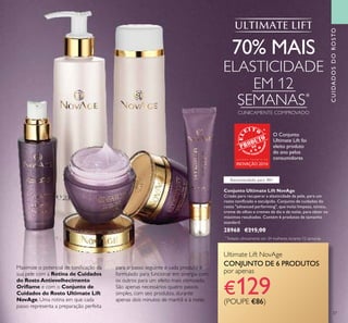 37
Maximize o potencial de toniﬁcação da
sua pele com a Rotina de Cuidados
do Rosto Antievelhecimento
Oriﬂame e com o Conjunto de
Cuidados do Rosto Ultimate Lift
NovAge. Uma rotina em que cada
passo representa a preparação perfeita
para o passo seguinte e cada produto é
formulado para funcionar em sinergia com
os outros para um efeito mais otimizado.
São apenas necessários quatro passos
simples, com seis produtos, durante
apenas dois minutos de manhã e à noite:
*
Testado clinicamente em 34 mulheres durante 12 semanas
Conjunto Ultimate Lift NovAge
Criado para recuperar a elasticidade da pele, para um
rosto toniﬁcado e esculpido. Conjunto de cuidados do
rosto "advanced performing", que inclui limpeza, tónico,
creme de olhos e cremes de dia e de noite, para obter os
máximos resultados. Contém 6 produtos de tamanho
standard.
28968 €215,00
70% MAIS
ELASTICIDADE
EM 12
SEMANAS*
CLINICAMENTE COMPROVADO
Recomendado para 40+
Ultimate Lift NovAge
CONJUNTO DE 6 PRODUTOS
por apenas
€129(POUPE €86)
CUIDADOSDOROSTO
O Conjunto
Ultimate Lift foi
eleito produto
do ano pelos
consumidoresG R A N D E P R É M I O D A
INOVAÇÃO 2016
 