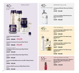 38
40+
ROYALVELVET
Para todos os tipos
de pele
ባ Leite de Limpeza Cremoso Royal Velvet
200 ml.
22421 €20,00 €16,95
ቦ Creme de Dia Reﬁrmante com SPF 15 Royal Velvet
50 ml.
22424 €30,00
45+
TIME REVERSING
Para a pele madura
ብ Creme de Noite Reparador Royal Velvet
50 ml.
22814 €30,00
ቧ Creme Reﬁrmante para Olhos Royal Velvet
15 ml.
22815 €24,00
Apenas para uso externo.
ቤ Cápsulas Ultrarreﬁrmantes Royal Velvet
28 unidades
24547 €34,00
DIAMOND CELLULAR
40+
Para todos os tipos de pele ቢ Limpeza Micellar Diamond Cellular
200 ml.
21339 €24,00
ባ Creme de Olhos Multi-Perfection
Diamond Cellular
15 ml.
22419 €28,00
ብ Creme de Noite Time Reversing
SkinGenist™
50 ml.
24184 €35,00
ቤ Essência de Dia e de Noite Time
Reversing SkinGenist™
30 ml.
24217 €40,00
ባ Creme de Olhos Time Reversing
SkinGenist™
15 ml.
24665 €26,00
ቢ Leite de Limpeza Multiações Time
Reversing SkinGenist™
150 ml.
25261 €20,00
TIME REVERSING INTENSE
55+
Para pele muito madura
Sérum Rejuvenescedor para o Rosto e
Pescoço Time Reversing Intense
SkinGenistII
™
30 ml.
30836 €40,00
ቢ Gel Tónico Royal Velvet
200 ml.
22423 €20,00 €14,95
ቢ
ባ
ቢ ባ
ቤ
ብ
ቦ
ቧ
ቢ
ባ
ቤ
ብ
 