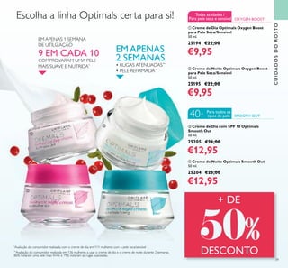 39
CUIDADOSDOROSTO
**
Avaliação do consumidor realizada em 136 mulheres a usar o creme de dia e o creme de noite durante 2 semanas.
86% notaram uma pele mais ﬁrme e 79% notaram as rugas suavizadas.
EMAPENAS
2 SEMANAS
• RUGAS ATENUADAS**
• PELE REFIRMADA**
EM APENAS 1 SEMANA
DE UTILIZAÇÃO
9 EM CADA 10
COMPROVARAM UMA PELE
MAIS SUAVE E NUTRIDA*
*
Avaliação do consumidor realizada com o creme de dia em 111 mulheres com a pele seca/sensível
ባ Creme de Noite Optimals Oxygen Boost
para Pele Seca/Sensível
50 ml.
25195 €22,00
€9,95
ቢ Creme de Dia Optimals Oxygen Boost
para Pele Seca/Sensível
50 ml.
25194 €22,00
€9,95
ብ Creme de Noite Optimals Smooth Out
50 ml.
25204 €26,00
€12,95
ቤ Creme de Dia com SPF 10 Optimals
Smooth Out
50 ml.
25205 €26,00
€12,95
OXYGEN BOOST
Escolha a linha Optimals certa para si!
SMOOTH OUT
Para todos os
tipos de pele40+
Todas as idades /
Para pele seca e sensível
ቢ
ባ
ቤ
ብ
 