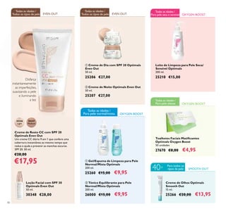 OXYGEN BOOST
40
EVEN OUT EVEN OUT
Todas as idades /
Todos os tipos de pele
Todas as idades /
Todos os tipos de pele
30346
Light
30347
Medium
ቢ Creme de Dia com SPF 20 Optimals
Even Out
50 ml.
25206 €27,00
ባ Creme de Noite Optimals Even Out
50 ml.
25207 €27,00
Loção Facial com SPF 30
Optimals Even Out
50 ml.
30348 €28,00
ባ Tónico Equilibrante para Pele
Normal/Mista Optimals
200 ml.
26000 €15,00 €9,95
Toalhetes Faciais Matiﬁcantes
Optimals Oxygen Boost
50 unidades
27670 €8,00 €4,95
Leite de Limpeza para Pele Seca/
Sensível Optimals
200 ml.
25210 €15,00
OXYGEN BOOST
Creme de Olhos Optimals
Smooth Out
15 ml.
25266 €20,00 €13,95
SMOOTH OUT
Para todos os
tipos de pele40+
ቢ Gel/Espuma de Limpeza para Pele
Normal/Mista Optimals
200 ml.
25260 €15,00 €9,95
OXYGEN BOOST
Todas as idades /
Para pele oleosa
Creme de Rosto CC com SPF 20
Optimals Even Out
Um creme CC diário 9 em 1 que confere uma
cobertura instantânea ao mesmo tempo que
reduz e ajuda a prevenir as manchas escuras.
SPF 20. 50 ml.
€28,00
€17,95
Disfarça
instantaneamente
as imperfeições,
suavizando a pele
e iluminando
a tez
ቢ
ባ
ቢ ባ
Todas as idades /
Para pele seca e sensível
Todas as idades /
Para pele normal/mista
 