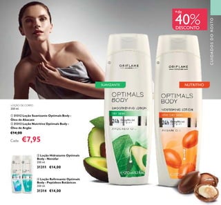 41
CUIDADOSDOROSTO
NUTRITIVOSUAVIZANTE
ቤ Loção Hidratante Optimals
Body - Nenúfar
250 ml.
31311 €14,00
ብ Loção Reﬁrmante Optimals
Body - Peptídeos Botânicos
250 ml.
31314 €14,00
LOÇÃO DE CORPO
250 ml.
ቢ 31312 Loção Suavizante Optimals Body -
Óleo de Abacate
ባ 31313 Loção Nutritiva Optimals Body -
Óleo de Argão
€14,00
Cada: €7,95
+de
40%DESCONTO
ቢ ባ
ቤ ብ
 