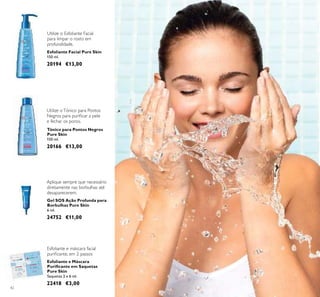 42
Esfoliante Facial Pure Skin
150 ml.
20194 €13,00
Gel SOS Ação Profunda para
Borbulhas Pure Skin
6 ml.
24752 €11,00
Aplique sempre que necessário
diretamente nas borbulhas até
desaparecerem.
Utilize o Esfoliante Facial
para limpar o rosto em
profundidade.
Tónico para Pontos Negros
Pure Skin
150 ml.
20166 €13,00
Utilize oTónico para Pontos
Negros para puriﬁcar a pele
e fechar os poros.
Esfoliante e Máscara
Puriﬁcante em Saquetas
Pure Skin
Saquetas 2 x 6 ml.
22418 €3,00
Esfoliante e máscara facial
puriﬁcante, em 2 passos
 
