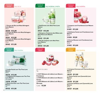 ቢ
ባ
ቤ
ቢ
ባ
ቤቢ
ባ
ቤ
46
PELE SENSÍVEL
TODASAS
IDADES
TODASAS
IDADES PELE NORMAL
TODASAS
IDADES PELE SECA
ባ Gel para o Contorno dos Olhos com
Aloé Vera Love Nature
15 ml.
30143 €11,00
ቤ Gel de Limpeza com Aloé Vera
Love Nature
150 ml.
30144 €11,00
PELE NORMAL E MISTA
ቢ Gel/Creme com Aloé Vera Love
Nature
50 ml.
30127 €13,00
TODASAS
IDADES
BÁLSAMO DE LÁBIOS
7 g.
ቢ 31077 Bálsamo de Lábios Love Nature -
Framboesa
ባ 31076 Bálsamo de Lábios Love Nature -
Cereja
ቤ 31075 Bálsamo de Lábios Love Nature -
Morango
Cada: €7,00
PARA OS
LÁBIOS
ቢ Loção Facial com Tea Tree Love
Nature
50 ml.
30124 €13,00
ባ Toalhitas de Limpeza com Tea Tree
Love Nature
25 unidades
31078 €12,00
TODASAS
IDADES PELE OLEOSA
ቤ Stick Corretor com Tea Tree Love
Nature
4 g.
30155 €11,00
ቢ
ባ
ቤ
ቢ
ባ
ቤ
ቢ
ባ
ቤ
ቢ Limpeza Cremosa com Camomila Love
Nature
125 ml.
30159 €11,00
ባ Tónico Facial com Camomila Love
Nature
150 ml.
30158 €11,00
ቤ Creme de Rosto com Camomila Love
Nature
50 ml.
30157 €13,00
ቢ Creme de Dia com Rosa Selvagem
Love Nature
50 ml.
30160 €13,00
ባ Creme de Noite com Rosa Selvagem
Love Nature
50 ml.
30161 €13,00
ቤ Creme de Olhos com Rosa Selvagem
Love Nature
15 ml.
30162 €11,00
ቤ Creme Mousse com Framboesa Love
Nature
50 ml.
31302 €13,00
ቢ Limpeza com Framboesa Love Nature
150 ml.
31303 €12,00
ባ Esfoliante Facial com Framboesa Love
Nature
50 ml.
31304 €9,00
 