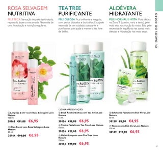47
ቧ Esfoliante Facial com Aloé Vera Love
Nature
50 ml.
30150 €8,00 €4,95
ቨ Tónico com Aloé Vera Love Nature
150 ml.
30149 €11,00 €6,95
ባ Óleo Facial com Rosa Selvagem Love
Nature
25 ml.
30164 €10,00 €6,95 ቦ Gel de Limpeza com Tea Tree Love
Nature
150 ml.
30153 €11,00 €6,95
ቢ Limpeza 2 em 1 com Rosa Selvagem Love
Nature
150 ml.
30163 €11,00 €6,95
ብ Tónico Facial com Tea Tree Love Nature
150 ml.
30126 €11,00 €6,95
ቤ Stick Antiborbulhas com Tea Tree Love
Nature
15 ml.
30156 €11,00 €6,95
CUIDADOSDOROSTO
ቢ
ባ
ቤ
ብ
ቦ
ቧ
ቨ
ÚLTIMA APRESENTAÇÃO
ROSA SELVAGEM
NUTRITIVA
TEATREE
PURIFICANTE
ALOÉVERA
HIDRATANTE
PELE SECA:Sensação de pele desidratada,
repuxada, áspera e escamada. Necessita de
uma hidratação e nutrição regulares.
PELE NORMAL E MISTA: Mais oleosa
na ZonaT (queixo, nariz e testa), pele
mais seca nas maçãs do rosto. Esta pele
necessita de equilíbrio nas zonas mais
oleosas e hidratação nas mais secas.
PELE OLEOSA: Fica brilhante e irregular,
com poros dilatados e borbulhas. Esta pele
necessita de um cuidado suavizante e
puriﬁcante, que ajude a manter a tez livre
de brilho.
 