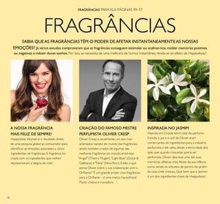 48
FRAGRÂNCIAS
A NOSSA FRAGRÂNCIA
MAIS FELIZ DE SEMPRE!
HappydisiacWoman é o resultado direto
de uma pesquisa global ao consumidor para
identiicar as emoções associadas a vários
ingredientes de fragrâncias.A fragrância foi
criada com os ingredientes que melhor
representaram a‘alegria de viver’.
CRIAÇÃO DO FAMOSO MESTRE
PERFUMISTA OLIVIER CRESP
Olivier Cresp é, atualmente, um dos mais
aclamados‘narizes’ do mundo das fragrâncias,
sendo também criador de algumas das
melhores fragrâncias do mundo, entre elas
"Angel" (Thierry Mugler), "Light Blue" (Dolce &
Gabbana) e "Nina" (Nina Ricci). Então o que
pensa Olivier sobre a sua colaboração com a
Orilame?“É um grande prazer criar fragrâncias
para a Orilame – é uma marca maravilhosa!
Muito criativa e inovadora…”.
INSPIRADA NO JASMIM
Nascido em Grasse, terra natal do perfume
francês, o pai e o avô de Olivier eram
comerciantes de ingredientes para a indústria
perfumista, e ele sabia, desde a tenra idade dos
sete, que quando crescesse queria ser
perfumista. Olivier descreve uma das suas
memórias olfativas mais felizes da sua infância
como sendo os arbustos de jasmins do jardim
da casa onde cresceu. Que bom que o Jasmim
é um dos ingredientes-chave de Happydisiac!
SABIA QUE AS FRAGRÂNCIASTÊM O PODER DEAFETAR INSTANTANEAMENTEAS NOSSAS
EMOÇÕES? Já vários estudos comprovaram que as fragrâncias conseguem estimular ou acalmar-nos,moldar memórias positivas
ou negativas e induzir doces sonhos.Por isso, se necessita de uma melhoria de humor instantânea, renda-se ao efeito de Happydisiac!
FRAGRÂNCIAS PARA ELA PÁGINAS 49–57
 