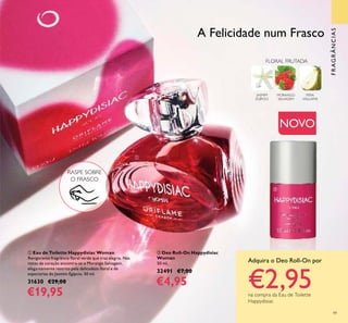 49
ቢ Eau de Toilette Happydisiac Woman
Revigorante fragrância ﬂoral verde que traz alegria. Nas
notas de coração encontra-se o Morango Selvagem,
elegantemente restrito pela delicadeza ﬂoral e de
especiarias do Jasmim Egípcio. 50 ml.
31630 €29,00
€19,95
ባ Deo Roll-On Happydisiac
Woman
50 ml.
32491 €7,00
€4,95
FRAGRÂNCIAS
FLORAL FRUTADA
MORANGO
SELVAGEM
PERA
WILLIAMS
JASMIM
EGÍPCIO
Adquira o Deo Roll-On por
€2,95na compra da Eau de Toilette
Happydisiac
A Felicidade num Frasco
RASPE SOBRE
O FRASCO
ቢ
ባ
NOVO
 