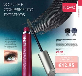 5
32435
Deep Black
32436
Deep Blue
EMDESTAQUE
NOVO
Máscara de Pestanas Hypnotic Depth
The ONE
Dê uma cor profunda e intensa às pestanas e
adicione uma dimensão hipnótica. Comprimento
e volume extremos** para dar profundidade com
o inovador pincel, criado para esculpir as pestanas
superiores e inferiores, aumentando o efeito de
profundidade. 8 ml.
€14,00
€8,95
Comprimento e
volume extremos
num tom profundo
e intenso, para
uma profundidade
hipnótica e deﬁnição
das pestanas.
QUAISQUER
2*
PRODUTOS
DAS PÁGS. 4–7 POR
€12,95
(+de 50% DESCONTO)
*
Deverá indicar os 2 códigos que pretende adquirir
VOLUME E
COMPRIMENTO
EXTREMOS
32435DeepBlack
**
Testado em 110 mulheres
 