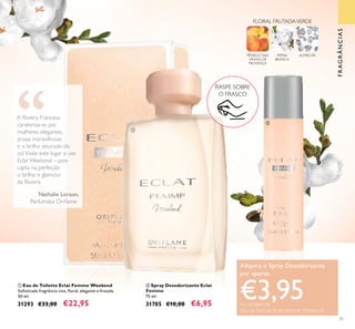 51
ባ Spray Desodorizante Eclat
Femme
75 ml.
31705 €10,00 €6,95
ቢ Eau de Toilette Eclat Femme Weekend
Soﬁsticada fragrância viva, ﬂoral, elegante e frutada.
50 ml.
31293 €33,00 €22,95
PÊSSEGO DAS
VINHAS DE
PROVENÇA
FRÉSIA
BRANCA
ALMÍSCAR
FLORAL FRUTADAVERDE
FRAGRÂNCIAS
RASPE SOBRE
O FRASCO
A Riviera Francesa
carateriza-se por
mulheres elegantes,
praias maravilhosas
e o brilho dourado do
sol.Visite este lugar e use
Eclat Weekend – pois
capta na perfeição
o brilho e glamour
da Riviera.
Nathalie Lorson,
Perfumista Oriﬂame
ቢ
ባ
Adquira o Spray Desodorizante
por apenas
€3,95na compra da
Eau de Parfum Eclat Femme Weekend
 
