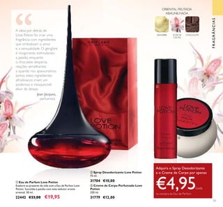 53
ቢ Eau de Parfum Love Potion
Explore os prazeres da vida com a Eau de Parfum Love
Potion. Sucumba à paixão com este sedutor aroma
oriental. 50 ml.
22442 €33,00 €19,95
ባ Spray Desodorizante Love Potion
75 ml.
31704 €10,00
ቤ Creme de Corpo Perfumado Love
Potion
250 ml.
31779 €12,00
A ideia por detrás de
Love Potion foi criar uma
fragrância com ingredientes
que simbolizam o amor
e a sensualidade. O gengibre
é revigorante, estimulando
a paixão, enquanto
o chocolate desperta
reações semelhantes
a quando nos apaixonamos.
Juntos, estes ingredientes
afrodisíacos criam um
poderoso e inesquecível
elixir de desejo.
Jean Jacques,
perfumista
Adquira o Spray Desodorizante
e o Creme de Corpo por apenas
€4,95/cada
na compra da Eau de Parfum
ቢ
ባ
ቤ
FRAGRÂNCIAS
GENGIBRE FLOR DE
CACAU
CHOCOLATE
ORIENTAL FRUTADA
ABAUNILHADA
 