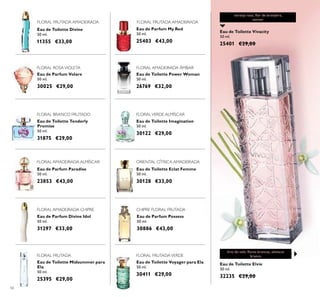 56
Eau de Parfum Possess
50 ml.
30886 €43,00
Eau de Toilette Voyager para Ela
50 ml.
30411 €29,00
Eau de Toilette Midsummer para
Ela
50 ml.
25395 €29,00
Eau de Toilette Eclat Femme
50 ml.
30128 €33,00
Eau de Parfum Paradise
50 ml.
23853 €43,00
Eau de Toilette Imagination
50 ml.
30122 €29,00
Eau de Toilette Power Woman
50 ml.
26769 €32,00
Eau de Parfum My Red
50 ml.
25403 €43,00
Eau de Toilette Divine
50 ml.
11355 €33,00
Eau de Toilette Elvie
50 ml.
32235 €29,00
Eau de Toilette Vivacity
50 ml.
25401 €29,00
Eau de Parfum Divine Idol
50 ml.
31297 €33,00
FLORAL AMADEIRADA ALMÍSCAR
FLORAL FRUTADA
FLORAL AMADEIRADA CHIPRE
FLORAL AMADEIRADA ÂMBAR
FLORALVERDE ALMÍSCAR
FLORAL FRUTADAVERDE
ORIENTAL CÍTRICA AMADEIRADA
lírio do vale, ﬂores brancas, almíscar
branco
Eau de Parfum Volare
50 ml.
30025 €29,00
FLORAL ROSAVIOLETA
FLORAL BRANCO FRUTADO
Eau de Toilette Tenderly
Promise
50 ml.
31875 €29,00
Eau de Parfum Volare
50 ml.
30025 €29,00
FLORAL FRUTADA AMADEIRADA FLORAL FRUTADA AMADEIRADA
CHIPRE FLORAL FRUTADA
toranja rosa, ﬂor de laranjeira,
vetiver
 