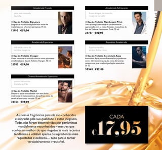 63
As nossas fragrâncias para ele são conhecidas
e adoradas pela sua qualidade e estilo inegáveis.
Todas elas foram desenvolvidas por perfumistas
mundialmente reconhecidos – mestres que
conhecem melhor do que ninguém as mais recentes
tendências e utilizam apenas os ingredientes mais
requintados e exóticos… tudo para o tornar
verdadeiramente irresistível.
ቢ Eau de Toilette Signature
Fragrância frutada com poderosas notas de
madeiras para o homem perspicaz. 75 ml.
12190 €32,00
ባ Eau de Toilette Voyager
Viva a aventura da sua vida com as notas picantes e
amadeiradas da Eau de Toilette Voyager. 75 ml.
21707 €29,00
ብ Eau de Toilette Flamboyant Privé
Sinta a energia cintilante de um amanhecer
apaixonado com as notas frescas e masculinas da
Eau de Toilette Flamboyant Privé. 75 ml.
24737 €32,00
ቦ Eau de Toilette Ascendant Aqua
Ascendant Aqua personiﬁca esta força poderosa
com a efervescente aura das notas de toranja
revigorante, que irradiam perfeição masculina.
75 ml.
30540 €32,00
PARAELE
Amadeirada Refrescante
Amadeirada Especiarias
frutas de água, sal marinho,
musgo de carvalho
ቤ Eau de Toilette Manful
Desperte a sua sensualidade com esta fusão
inebriante de notas exóticas de açafrão, casca de
canela e fava-tonca torrada. 75 ml.
26764 €29,00
Oriental Amadeirada Especiarias
jasmim, fava-tonca
tostada, açafrão
chá verde, mirra da
namíbia, tangerina
Amadeirada Frutada
pera, noz-moscada,
baunilha
Aromática Amadeirada
Espuma marinha,
toranja, âmbar cinza
CADACADACADA
17,9517,9517,95
 