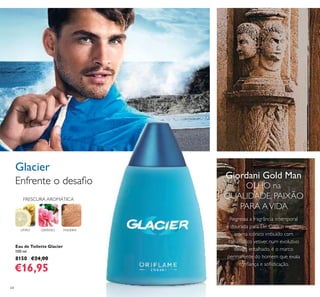 64
Eau de Toilette Glacier
100 ml.
8150 €24,00
€16,95
MADEIRAGERÂNIO
Enfrente o desaﬁo
Glacier
FRESCURA AROMÁTICA
LIMÃO
Regressa a fragrância intemporal
e dourada para Ele. Com o mesmo
aroma icónico imbuído com
carismático vetiver, num evolutivo
design entalhado, é o marco
permanente do homem que exala
conﬁança e soﬁsticação.
Giordani Gold Man
OLHO na
QUALIDADE, PAIXÃO
PARA AVIDA
 