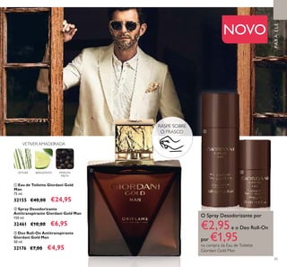 ቢ
ባ
ቤ
65
PARAELE
ቢ Eau de Toilette Giordani Gold
Man
75 ml.
32155 €40,00 €24,95
ባ Spray Desodorizante
Antitranspirante Giordani Gold Man
150 ml.
32461 €10,00 €6,95
ቤ Deo Roll-On Antitranspirante
Giordani Gold Man
50 ml.
32176 €7,00 €4,95
VETIVER AMADEIRADA
VETIVER BERGAMOTA PIMENTA
PRETA
NOVO
RASPE SOBRE
O FRASCO
O Spray Desodorizante por
€2,95e o Deo Roll-On
por €1,95na compra da Eau de Toilette
Giordani Gold Man
 