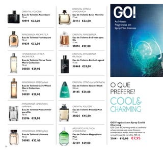 66
Eau de Toilette Dark Wood
Men´s Collection
75 ml.
30059 €29,00
Eau de Toilette Ultimate
75 ml.
30095 €32,00
Eau de Toilette Happydisiac
Man
75 ml.
32159 €29,00
Eau de Toilette Citrus Tonic
Men's Collection
75 ml.
30058 €29,00
Eau de Toilette Midsummer
para Ele
75 ml.
25396 €29,00
Eau de Toilette So Fever para
Ele
75 ml.
31074 €32,00
Eau de Toilette Flamboyant
75 ml.
19639 €32,00
Eau de Toilette Eclat Homme
75 ml.
30173 €32,00
Eau de Toilette Ascendant
75 ml.
10919 €32,00
Eau de Toilette Possess Man
75 ml.
31825 €45,00
Eau de Toilette Glacier Rock
100 ml.
31145 €24,00
Eau de Toilette Be the Legend
75 ml.
30468 €29,00
ORIENTAL CÍTRICA
AMADEIRADA
AMADEIRADA CÍTRICA
AROMÁTICA
ORIENTAL AMADEIRADA
FRUTADA
ORIENTAL CÍTRICA AMADEIRADA
AROMÁTICA FRUTADA
AMADEIRADAAMADEIRADA ESPECIARIAS
AMADEIRADA ESPECIARIAS
ORIENTAL FOUGERE
ORIENTAL FOUGERE
AMADEIRADA ESPECIARIAS
MARINHA
AMADEIRADA AROMÁTICA ORIENTAL AMADEIRADA
GO! Fragrância em Spray Cool &
Charming
GO! Cool & Charming revela o cavalheiro
urbano com as suas notas frescas e
aromáticas de melão, notas marinhas e o
sensual musgo de carvalho. 150 ml.
31641 €10,00 €7,95
As Nossas
Fragrâncias em
Spray Mais Intensas
O QUE
PREFERE?
 