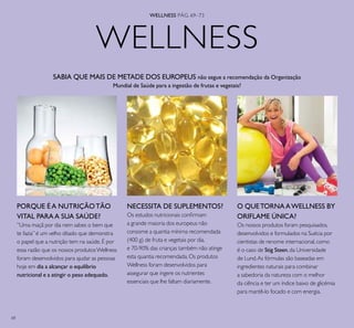 68
WELLNESS
NECESSITA DE SUPLEMENTOS?
Os estudos nutricionais conﬁrmam
a grande maioria dos europeus não
consome a quantia mínima recomendada
(400 g) de fruta e vegetais por dia,
e 70-90% das crianças também não atinge
esta quantia recomendada.Os produtos
Wellness foram desenvolvidos para
assegurar que ingere os nutrientes
essenciais que lhe faltam diariamente.
PORQUE É A NUTRIÇÃOTÃO
VITAL PARAA SUA SAÚDE?
”Uma maçã por dia nem sabes o bem que
te fazia” é um velho ditado que demonstra
o papel que a nutrição tem na saúde.É por
essa razão que os nossos produtosWellness
foram desenvolvidos para ajudar as pessoas
hoje em dia a alcançar o equilíbrio
nutricional e a atingir o peso adequado.
SABIA QUE MAIS DE METADE DOS EUROPEUS não segue a recomendação da Organização
Mundial de Saúde para a ingestão de frutas e vegetais?
O QUETORNAAWELLNESS BY
ORIFLAME ÚNICA?
Os nossos produtos foram pesquisados,
desenvolvidos e formulados na Suécia por
cientistas de renome internacional,como
é o caso de Stig Steen,da Universidade
de Lund.As fórmulas são baseadas em
ingredientes naturais para combinar
a sabedoria da natureza com o melhor
da ciência e ter um índice baixo de glicémia
para mantê-lo focado e com energia.
WELLNESS PÁG. 69–73
 