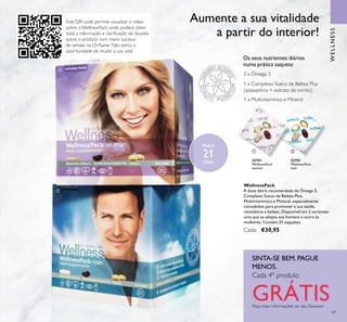 Este QR-code permite visualizar o vídeo
sobre o WellnessPack, onde poderá obter
toda a informação e clariﬁcação de dúvidas
sobre o produto com maior sucesso
de vendas na Oriﬂame. Não perca a
oportunidade de mudar a sua vida!
ቢ
ባ
69
22791
WellnessPack
woman
22793
WellnessPack
man
1 x Multivitamínico e Mineral
1 x Complexo Sueco de Beleza Plus
(astaxantina + extrato de mirtilo)
2 x Ómega 3
Os seus nutrientes diários
numa prática saqueta:
Aumente a sua vitalidade
a partir do interior!
Peça mais informações ao seu Assessor
SINTA-SE BEM. PAGUE
MENOS.
Cada 4º produto
GRÁTIS
WellnessPack
A dose diária recomendada de Ómega 3,
Complexo Sueco de Beleza Plus,
Multivitamínico e Mineral, especialmente
concebidos para promover a sua saúde,
resistência e beleza. Disponível em 2 variantes:
uma que se adapta aos homens e outra às
mulheres. Contém 21 saquetas.
Cada: €30,95
WELLNESS
ቢ ባ
PARA
21
DIAS
 