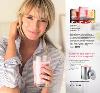 70
Batidos Natural Balance Wellness
Batido delicioso e saudável, rico em proteínas,
ﬁbra, ácidos gordos ómega 3 e 6 e com hidratos
de carbono de baixo índice glicémico. Os
ingredientes naturais proporcionam a nutrição
ideal e ajudam a saciar a fome e a vontade de
ingerir açúcar. Formulado e desenvolvido na
Suécia. Contém 21 porções. 378 g.
Cada: €34,95
ባ 15447 Morango
ቤ 15448 Baunilha
ቢ 22138 Chocolate
ቢ
ባ
ቤ
• Perfeito para guardar os Batidos
e Sopas Natural Balance
•Tampa de encaixe
perfeito
• Aço inoxidável
• 1 litro
Recipiente Wellness Premium
14,5 x 11 cm.
27728 €19,95
Guarde os seus batidos de
forma prática e elegante!
 