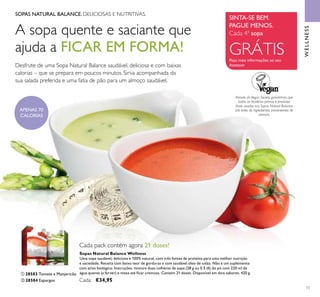 ቢ ባ
73
SOPAS NATURAL BALANCE. DELICIOSAS E NUTRITIVAS.
A sopa quente e saciante que
ajuda a FICAR EM FORMA!
Desfrute de uma Sopa Natural Balance saudável, deliciosa e com baixas
calorias – que se prepara em poucos minutos. Sirva acompanhada da
sua salada preferida e uma fatia de pão para um almoço saudável.
Através da Vegan Society, garantimos que
todas as matérias primas e produtos
ﬁnais usados nas Sopas Natural Balance
são livres de ingredientes provenientes de
animais.
SINTA-SE BEM.
PAGUE MENOS.
Peça mais informações ao seu
Assessor
Cada 4ª sopa
GRÁTIS
WELLNESS
Sopas Natural Balance Wellness
Uma sopa saudável, deliciosa e 100% natural, com três fontes de proteína para uma melhor nutrição
e saciedade. Receita com baixo teor de gorduras e com saudável óleo de colza. Não é um suplemento
com ativo biológico. Instruções: misture duas colheres de sopa (28 g ou 0.5 dl) do pó com 220 ml de
água quente (a ferver) e mexa até ﬁcar cremosa. Contém 21 doses. Disponível em dois sabores. 420 g.
Cada: €34,95
ቢ 28583 Tomate e Manjericão
ባ 28584 Espargos
Cada pack contém agora 21 doses!
APENAS 70
CALORIAS
 