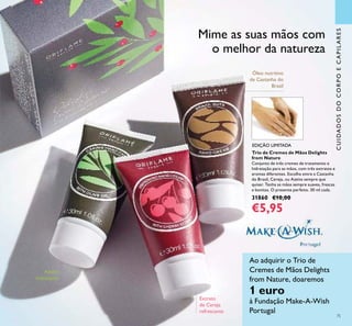 75
CUIDADOSDOCORPOECAPILARES
Extrato
de Cereja
refrescante
Óleo nutritivo
de Castanha do
Brasil
Mime as suas mãos com
o melhor da natureza
Ao adquirir o Trio de
Cremes de Mãos Delights
from Nature, doaremos
1 euro
à Fundação Make-A-Wish
Portugal
Azeite
hidratante
Trio de Cremes de Mãos Delights
from Nature
Conjunto de três cremes de tratamento e
hidratação para as mãos, com três extratos e
aromas diferentes. Escolha entre a Castanha
do Brasil, Cereja, ou Azeite sempre que
quiser. Tenha as mãos sempre suaves, frescas
e bonitas. O presente perfeito. 30 ml cada.
31860 €10,00
€5,95
EDIÇÃO LIMITADA
€5,95
 