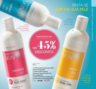 77
Loção Corporal
400 ml.
ቢ 23729 Loção Corporal para Pele
Sensível Happy Skin
ባ 23730 Loção Corporal
Hidratante para Pele Normal/
Seca Happy Skin
ቤ 23733 Leite Corporal Nutritivo
para Pele Extrasseca Happy Skin
Cada: €11,00 €5,95
O Óleo de
Sésamo hidrata
e suaviza a Pele
Normal – SecaO Óleo
de Linhaça ajuda
a suavizar e proteger
a Pele Sensível
O Óleo de
Sementes de
Abóbora nutre
e amacia a Pele
Extrasseca
SINTA-SE
BEM NA SUA PELE
CUIDADOSDOCORPOECAPILARES
HIDRATAÇÃO 24H
+DE45%DESCONTO
ቢ
ባ
ቤ
 