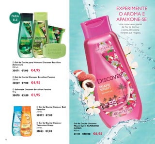 78
EXPERIMENTE
O AROMA E
APAIXONE-SE:
Gel de Duche Discover
Miami Spirit TAMANHO
JUMBO
400 ml.
31111 €10,00 €6,95
PARA
ELE
ቤ Sabonete Discover Brazilian Passion
90 g.
30070 €3,00 €1,95
ቢ Gel de Duche para Homem Discover Brazilian
Adventure
250 ml.
30071 €7,00 €4,95
ብ Gel de Duche Discover Bali
Paradise
250 ml.
30072 €7,00
ቦ Gel de Duche Discover
Tanzanian Grace
250 ml.
31863 €7,00
ባ Gel de Duche Discover Brazilian Passion
250 ml.
30069 €7,00 €4,95
ቢ ባ
ቤ
ብ ቦ
Uma mistura energizante
de Flor de Cornus
e Líchia. Um aroma
vibrante, que revigora.
 