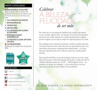8
NESTE CATÁLOGO:
LIGUE-SE A NÓS:
facebook.com/oriﬂameportugal
instagram.com/oriﬂameoﬁcialportugal
oriﬂame.pt
pinterest.com/weareoriﬂame
youtube.com/PTOriﬂame
Celebrar
A BELEZA E
FELICIDADE
de ser mãe
“Por vezes são os mais pequenos detalhes que ocupam mais espaço
no seu coração,” alguém disse. Um abraço. Um sorriso. Uma pequena
lembrança sem razão especial. Um simples agradecimento a alguém
próximo, alguém que se coloca sempre em segundo plano.A sua mãe!
Este catálogo é para recordar, reconhecer e celebrar aqueles preciosos
momentos de amor entre mãe e ﬂho. Por isso apresentamos aqui uma
vasta oferta de produtos cuidadosamente selecionados – os nossos
tesouros inspirados pelo amor maternal e pelo seu cuidado gentil e
altruísta.
Quer seja Dia da Mãe ou outro dia qualquer, mostre à sua mae o quão
especial ela é para si. Recorde tudo que ela fez por si: noites sem dormir,
refeições deliciosas, ajuda com osTPC… Dê-lhe algo em troca – um
presente, um abraço, um obrigado – e, ao arrancar-lhe um sorriso,
veja como o mundo se torna melhor e mais acolhedor.
■08AGRADEÇA À SUA MÃE!
Seja no dia da mãe ou noutro dia
qualquer, há sempre uma razão e uma
forma de arrancar um sorriso à sua
mãe.
■ 26 CUIDADOS DO ROSTO
■48 FRAGRÂNCIAS
■ 58 PARA ELE
■ 68WELLNESS
■ 74 CUIDADOS DO CORPO
E CAPILARES
■94 MAQUILHAGEM
ETENDÊNCIAS
■ 114 RECRIE O LOOK: EMTONS
DEAZUL
■ 124 PROMOÇÕES
Refresque-se, revigore-se e poupe até
80%!
OS SEUS SONHOS – A NOSSA INSPIRAÇÃO™
 