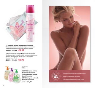 80
GEL ÍNTIMO
300 ml.
ቤ 24891 Limpeza Íntima
Suavizante Feminelle
ብ 30547 Limpeza Íntima
Gentil Feminelle
ቦ 31326 Limpeza Íntima de
Proteção Feminelle
Cada: €11,00
ባ Desodorizante Íntimo Refrescante Feminelle
Um desodorizante íntimo formulado com vitaminas adicionais,
Extratos refrescantes de Flor de Lótus e um complexo
desodorizante. 75 ml.
24890 €10,00 €6,95
ቢ Toalhetes Íntimos Refrescantes Feminelle
Estes toalhetes íntimos suavizantes limpam suavemente e
respeitam o pH natural com Ácido Lático. 20 unidades
30004 €10,00 €6,95
Testado ginecológica e dermatologicamente
Suave, pH equilibrado, sem sabão
Com vitaminas adicionais e Ácido Lático
ቢ
ባ
ቤ
ብ
ቦ
 